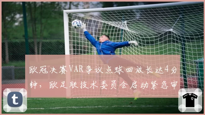 欧冠决赛VAR争议点球回放长达4分钟,欧足联技术委员会启动紧急审查