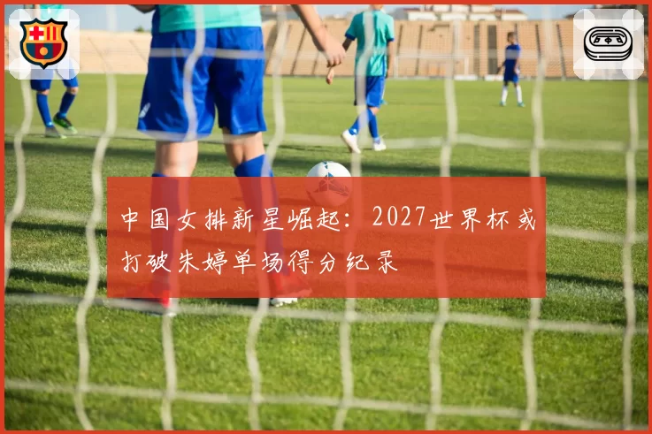 中国女排新星崛起：2027世界杯或打破朱婷单场得分纪录