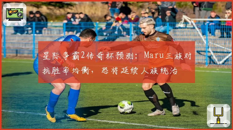 星际争霸2传奇杯预测:Maru三族对抗胜率均衡,恐将延续人族统治