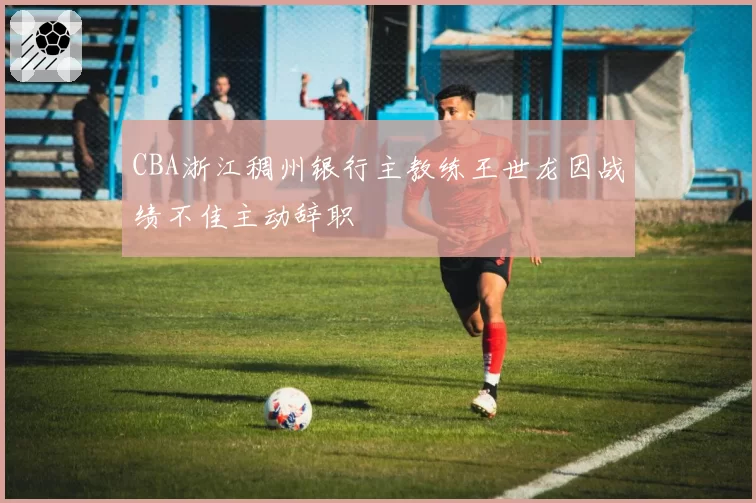 CBA浙江稠州银行主教练王世龙因战绩不佳主动辞职