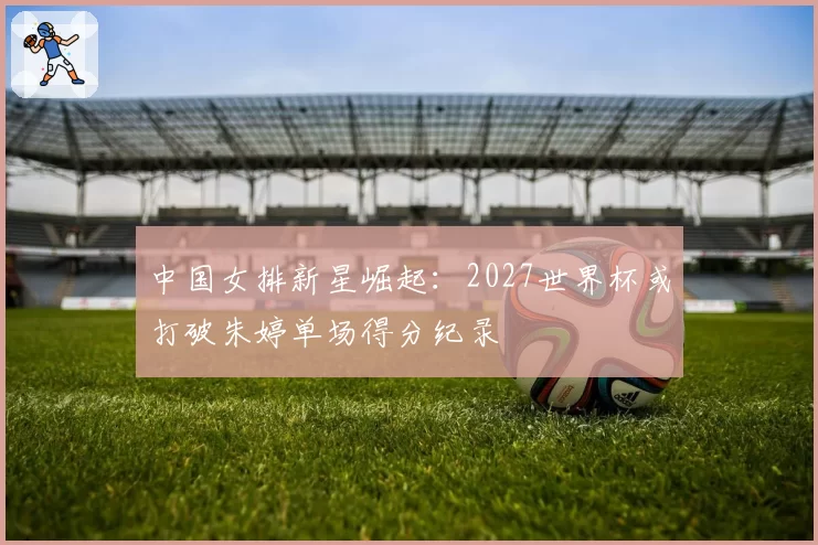 中国女排新星崛起：2027世界杯或打破朱婷单场得分纪录