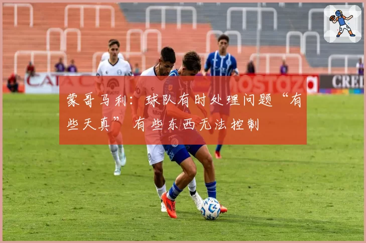 蒙哥马利:球队有时处理问题“有些天真” 有些东西无法控制