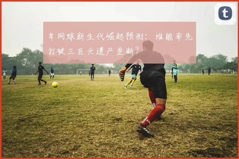 年网球新生代崛起预测:谁能率先打破三巨头遗产垄断?