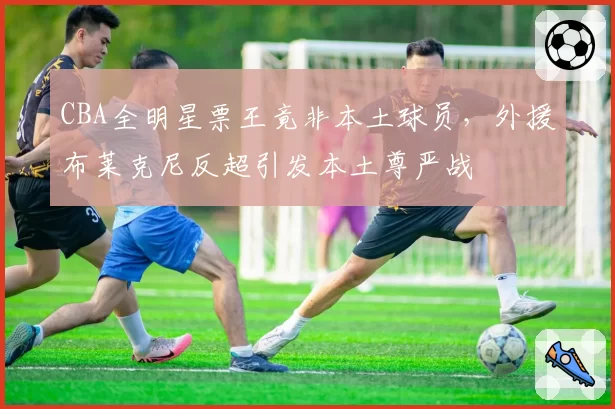 CBA全明星票王竟非本土球员，外援布莱克尼反超引发本土尊严战