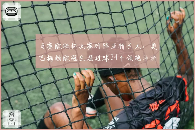 马赛欧联杯决赛对阵亚特兰大，奥巴梅扬欧冠生涯进球34个领跑非洲球员