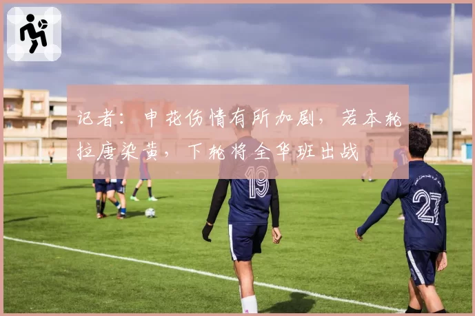 记者：申花伤情有所加剧，若本轮拉唐染黄，下轮将全华班出战