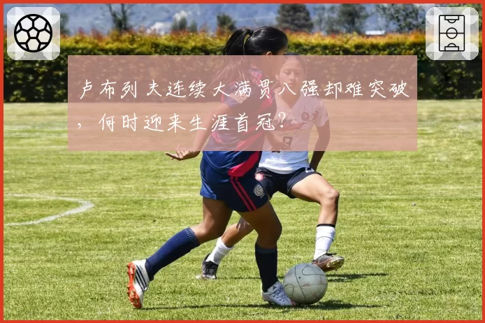 卢布列夫连续大满贯八强却难突破，何时迎来生涯首冠？