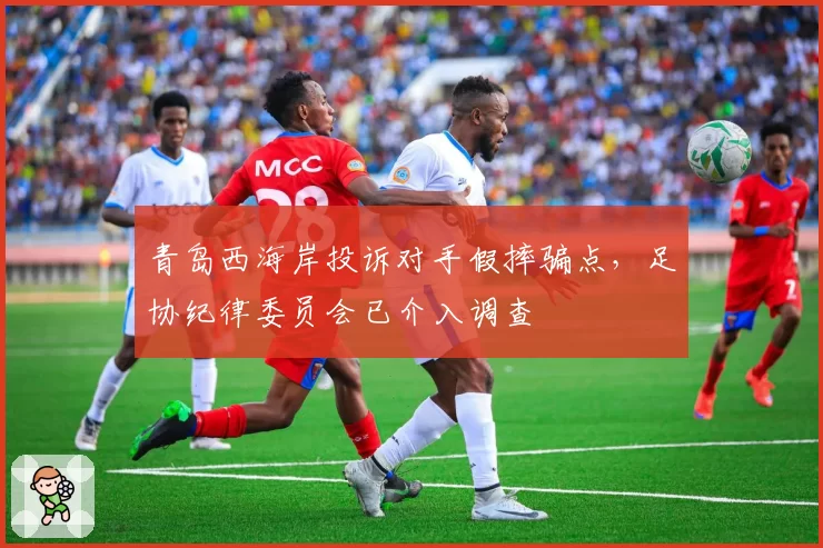 青岛西海岸投诉对手假摔骗点,足协纪律委员会已介入调查