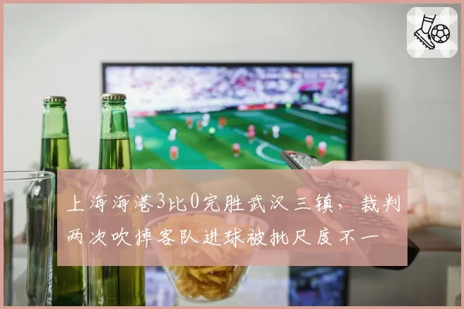 上海海港3比0完胜武汉三镇,裁判两次吹掉客队进球被批尺度不一