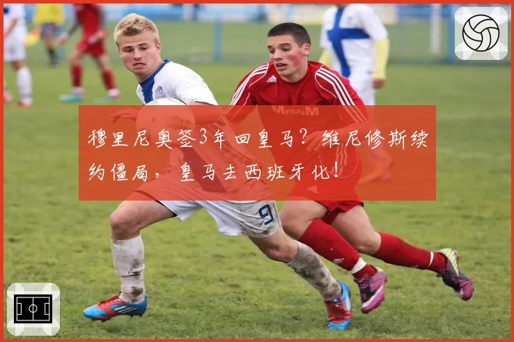 穆里尼奥签3年回皇马？维尼修斯续约僵局，皇马去西班牙化！