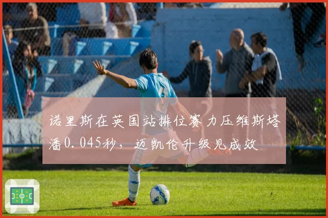诺里斯在英国站排位赛力压维斯塔潘0.045秒,迈凯伦升级见成效