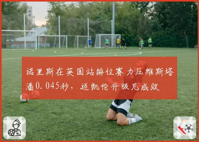 诺里斯在英国站排位赛力压维斯塔潘0.045秒,迈凯伦升级见成效