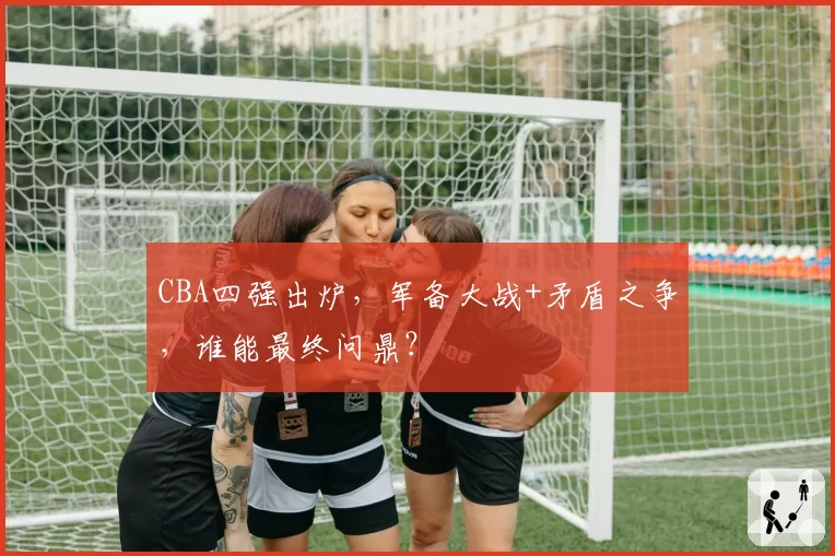 CBA四强出炉,军备大战+矛盾之争,谁能最终问鼎?