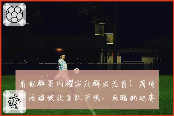 看似群星闪耀实则群龙无首！周琦一语道破北京队困境，或暗批赵睿