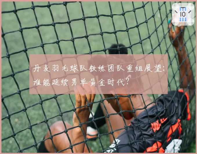 丹麦羽毛球队教练团队重组展望：谁能延续男单黄金时代？