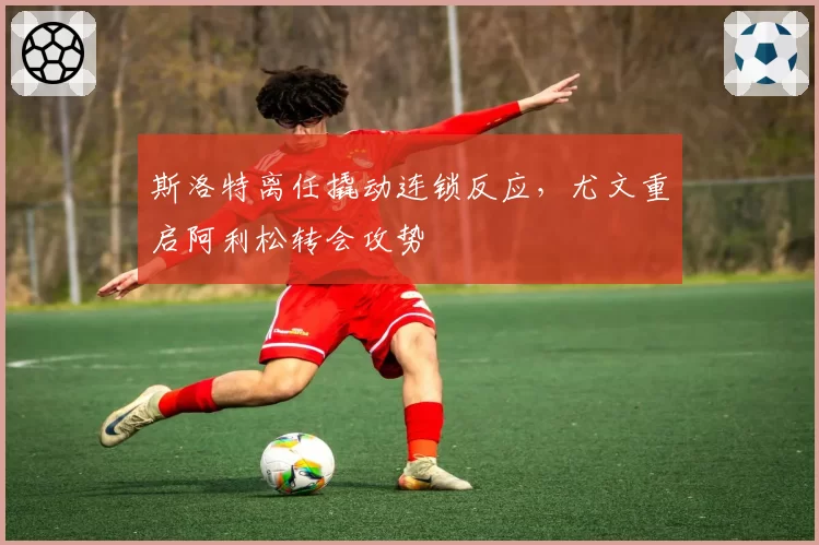 斯洛特离任撬动连锁反应，尤文重启阿利松转会攻势