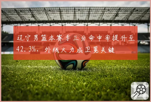 辽宁男篮本赛季三分命中率提升至42.3%,外线火力成卫冕关键