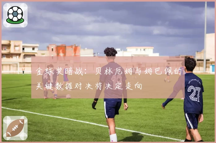 金球奖暗战:贝林厄姆与姆巴佩的关键数据对决将决定走向