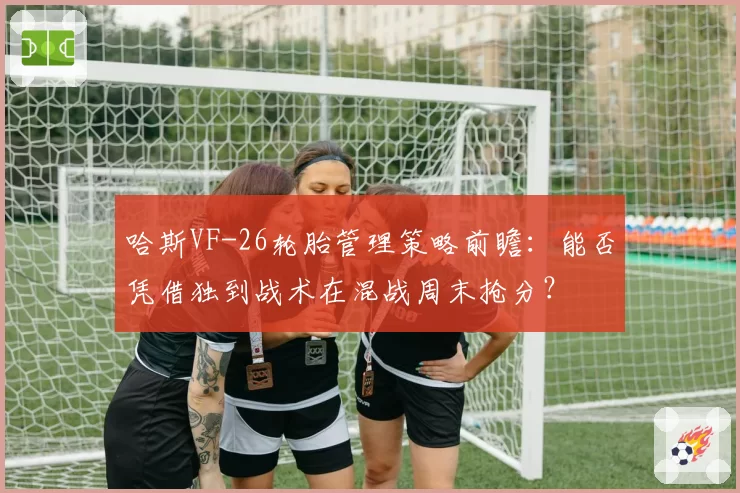 哈斯VF-26轮胎管理策略前瞻：能否凭借独到战术在混战周末抢分？