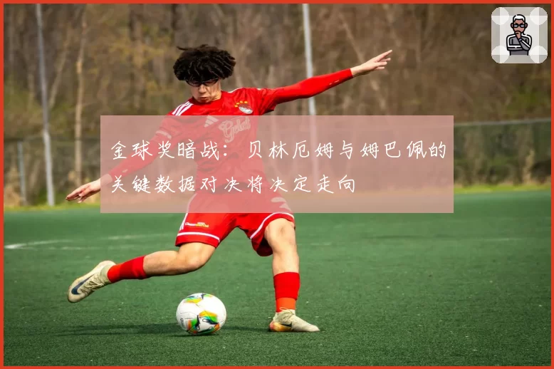 金球奖暗战:贝林厄姆与姆巴佩的关键数据对决将决定走向