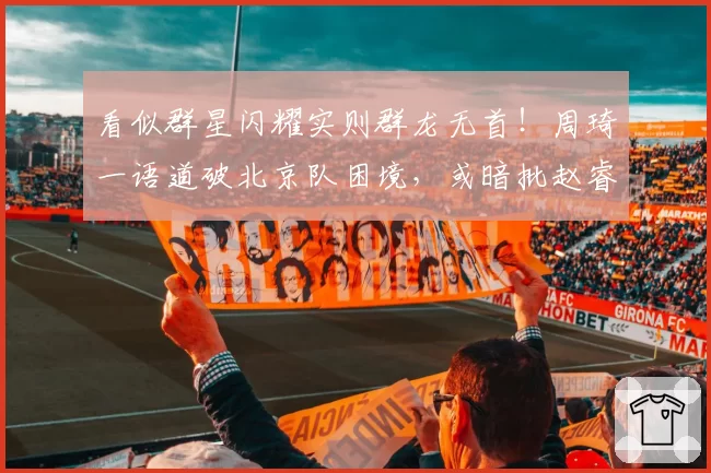 看似群星闪耀实则群龙无首！周琦一语道破北京队困境，或暗批赵睿