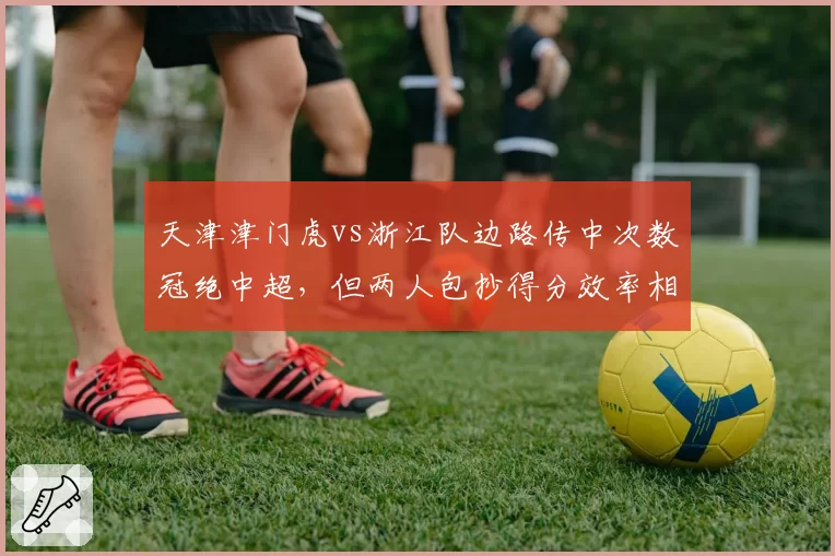 天津津门虎vs浙江队边路传中次数冠绝中超,但两人包抄得分效率相差一倍