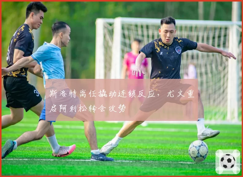 斯洛特离任撬动连锁反应，尤文重启阿利松转会攻势