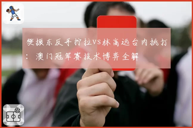 樊振东反手拧拉vs林高远台内挑打：澳门冠军赛技术博弈全解