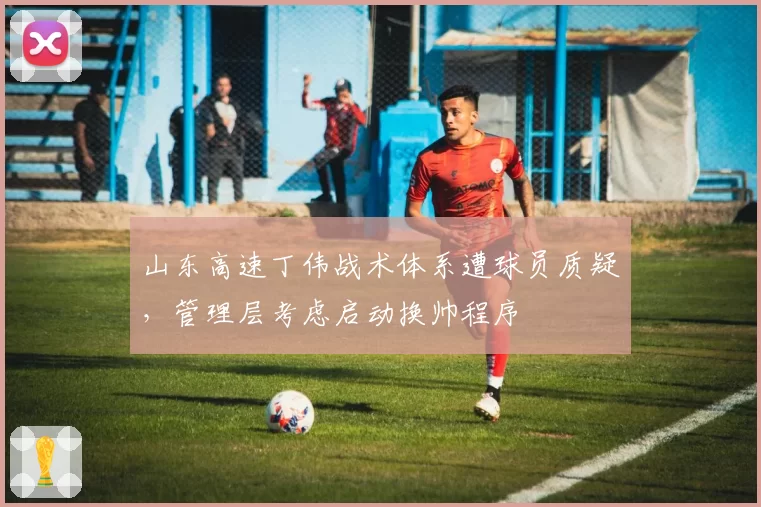 山东高速丁伟战术体系遭球员质疑,管理层考虑启动换帅程序