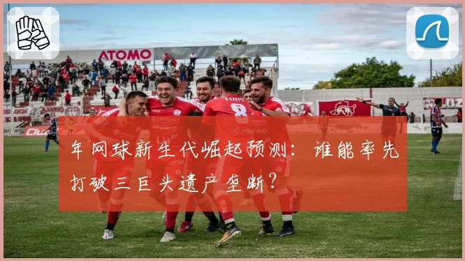 年网球新生代崛起预测：谁能率先打破三巨头遗产垄断？