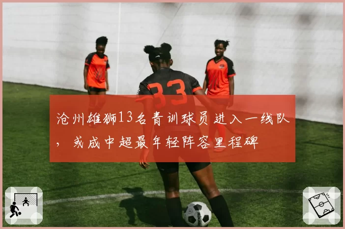 沧州雄狮13名青训球员进入一线队,或成中超最年轻阵容里程碑