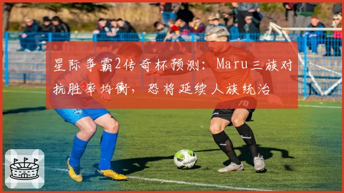 星际争霸2传奇杯预测:Maru三族对抗胜率均衡,恐将延续人族统治