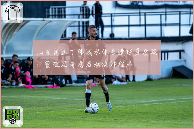 山东高速丁伟战术体系遭球员质疑，管理层考虑启动换帅程序