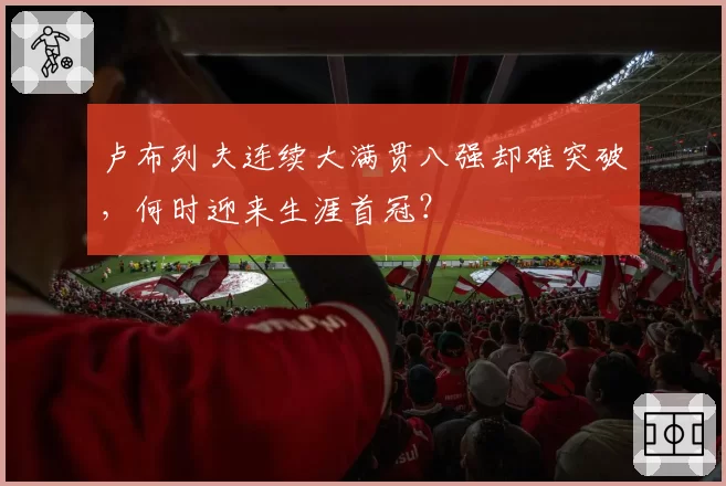卢布列夫连续大满贯八强却难突破，何时迎来生涯首冠？