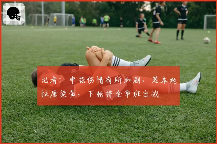 记者：申花伤情有所加剧，若本轮拉唐染黄，下轮将全华班出战